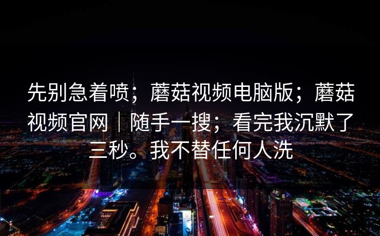 先别急着喷；蘑菇视频电脑版；蘑菇视频官网｜随手一搜；看完我沉默了三秒。我不替任何人洗