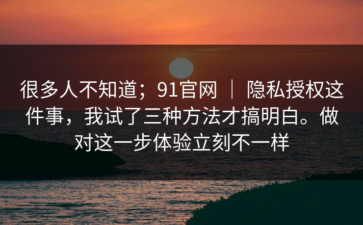 很多人不知道;91官网 | 隐私授权这件事,我试了三种方法才搞明白。做对这一步体验立刻不一样 很多人不知道;91官网 | 隐私授权这件事,我试了三种方法才搞明白。做对这一步体验立刻不一样