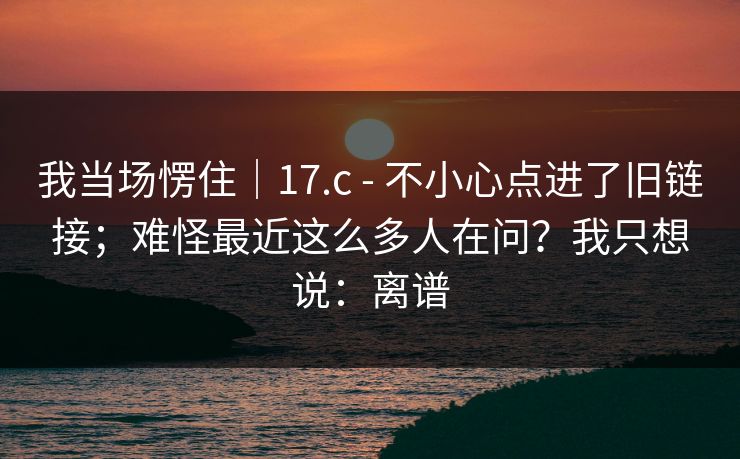 我当场愣住｜17.c - 不小心点进了旧链接；难怪最近这么多人在问？我只想说：离谱