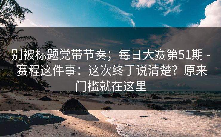 别被标题党带节奏；每日大赛第51期 - 赛程这件事：这次终于说清楚？原来门槛就在这里