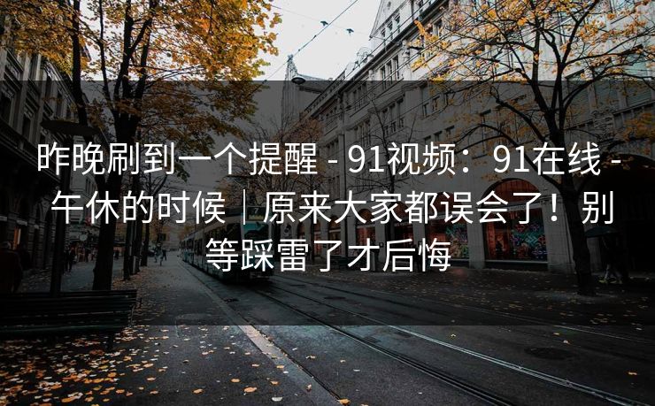 昨晚刷到一个提醒 - 91视频:91在线 - 午休的时候|原来大家都误会了!别等踩雷了才后悔 昨晚刷到一个提醒 - 91视频:91在线 - 午休的时候|原来大家都误会了!别等踩雷了才后悔