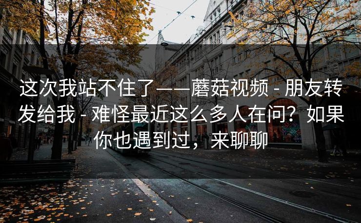 这次我站不住了——蘑菇视频 - 朋友转发给我 - 难怪最近这么多人在问？如果你也遇到过，来聊聊