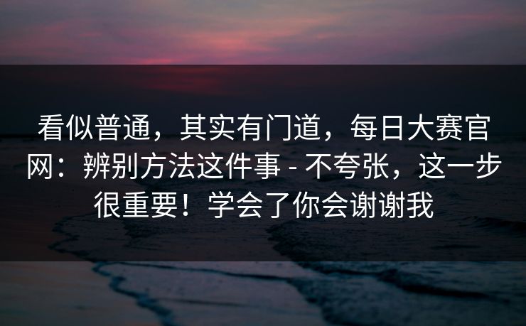 看似普通,其实有门道,每日大赛官网:辨别方法这件事 - 不夸张,这一步很重要!学会了你会谢谢我 看似普通,其实有门道,每日大赛官网:辨别方法这件事 - 不夸张,这一步很重要!学会了你会谢谢我