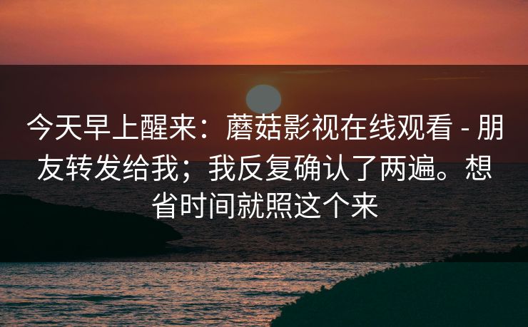 今天早上醒来：蘑菇影视在线观看 - 朋友转发给我；我反复确认了两遍。想省时间就照这个来