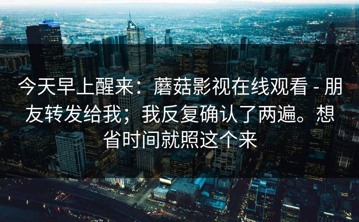 今天早上醒来：蘑菇影视在线观看 - 朋友转发给我；我反复确认了两遍。想省时间就照这个来