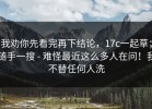 我劝你先看完再下结论，17c一起草；随手一搜 - 难怪最近这么多人在问！我不替任何人洗