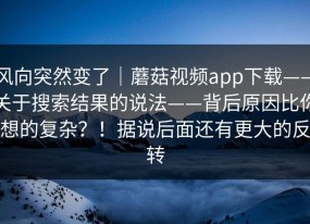 风向突然变了｜蘑菇视频app下载——关于搜索结果的说法——背后原因比你想的复杂？！据说后面还有更大的反转