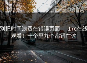 别把时间浪费在错误页面 ｜ 17c在线观看！十个里九个都错在这