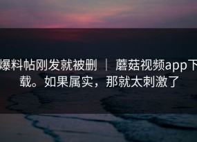 爆料帖刚发就被删 ｜ 蘑菇视频app下载。如果属实，那就太刺激了