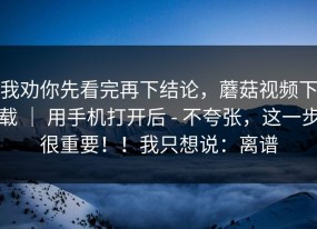 我劝你先看完再下结论，蘑菇视频下载 ｜ 用手机打开后 - 不夸张，这一步很重要！！我只想说：离谱