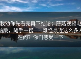我劝你先看完再下结论；蘑菇视频电脑版，随手一搜——难怪最近这么多人在问？你们感受一下