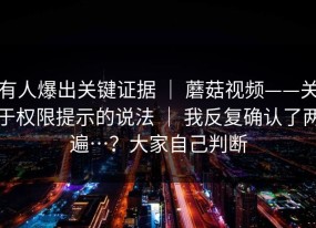 有人爆出关键证据 ｜ 蘑菇视频——关于权限提示的说法 ｜ 我反复确认了两遍…？大家自己判断