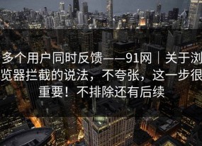 多个用户同时反馈——91网｜关于浏览器拦截的说法，不夸张，这一步很重要！不排除还有后续