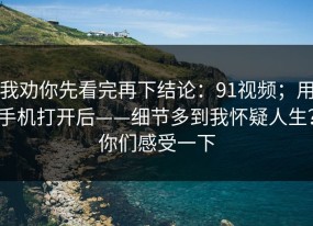 我劝你先看完再下结论：91视频；用手机打开后——细节多到我怀疑人生？你们感受一下
