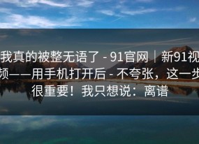 我真的被整无语了 - 91官网｜新91视频——用手机打开后 - 不夸张，这一步很重要！我只想说：离谱
