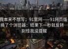 我本来不想写；91官网——91网页版，换了个浏览器：结果下一秒就反转…别怪我没提醒