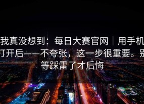 我真没想到：每日大赛官网｜用手机打开后——不夸张，这一步很重要。别等踩雷了才后悔