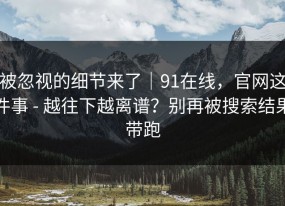 被忽视的细节来了｜91在线，官网这件事 - 越往下越离谱？别再被搜索结果带跑