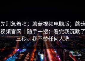 先别急着喷；蘑菇视频电脑版；蘑菇视频官网｜随手一搜；看完我沉默了三秒。我不替任何人洗