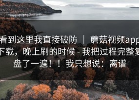 看到这里我直接破防 ｜ 蘑菇视频app下载，晚上刷的时候 - 我把过程完整复盘了一遍！！我只想说：离谱