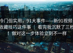冷门但实用，91大事件——新91视频，收藏技巧这件事 ｜ 看完我沉默了三秒！做对这一步体验立刻不一样