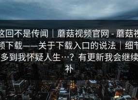 这回不是传闻｜蘑菇视频官网 - 蘑菇视频下载——关于下载入口的说法｜细节多到我怀疑人生…？有更新我会继续补