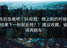 先别急着喷｜91视频：晚上刷的时候；结果下一秒就反转？！建议收藏，省得再翻车