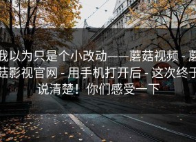 我以为只是个小改动——蘑菇视频 - 蘑菇影视官网 - 用手机打开后 - 这次终于说清楚！你们感受一下