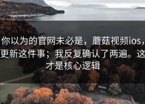 你以为的官网未必是，蘑菇视频ios，更新这件事；我反复确认了两遍。这才是核心逻辑