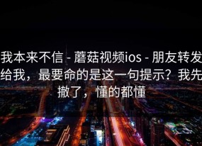 我本来不信 - 蘑菇视频ios - 朋友转发给我，最要命的是这一句提示？我先撤了，懂的都懂