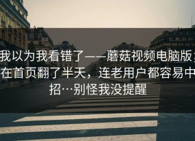 我以为我看错了——蘑菇视频电脑版；在首页翻了半天，连老用户都容易中招…别怪我没提醒