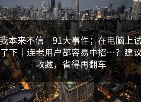 我本来不信｜91大事件；在电脑上试了下｜连老用户都容易中招…？建议收藏，省得再翻车