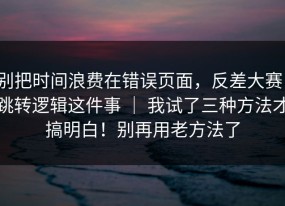 别把时间浪费在错误页面，反差大赛：跳转逻辑这件事 ｜ 我试了三种方法才搞明白！别再用老方法了