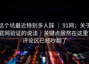 这个坑最近特别多人踩 ｜ 91网；关于官网验证的说法｜关键点居然在这里？评论区已经吵翻了