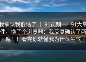 我承认我低估了 ｜ 91视频——91大事件，换了个浏览器：我反复确认了两遍！！看完你就懂我为什么生气