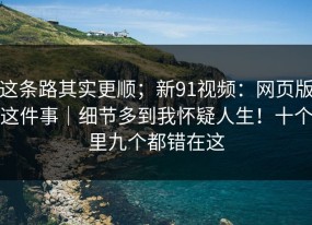这条路其实更顺；新91视频：网页版这件事｜细节多到我怀疑人生！十个里九个都错在这