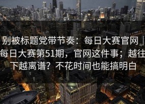 别被标题党带节奏：每日大赛官网｜每日大赛第51期，官网这件事；越往下越离谱？不花时间也能搞明白