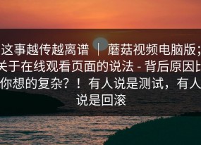 这事越传越离谱 ｜ 蘑菇视频电脑版；关于在线观看页面的说法 - 背后原因比你想的复杂？！有人说是测试，有人说是回滚