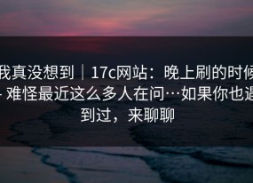 我真没想到｜17c网站：晚上刷的时候 - 难怪最近这么多人在问…如果你也遇到过，来聊聊