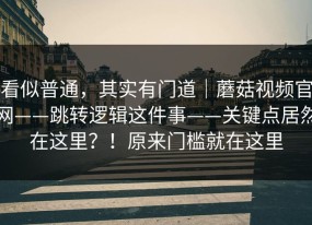 看似普通，其实有门道｜蘑菇视频官网——跳转逻辑这件事——关键点居然在这里？！原来门槛就在这里