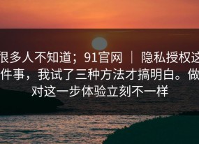很多人不知道；91官网 ｜ 隐私授权这件事，我试了三种方法才搞明白。做对这一步体验立刻不一样