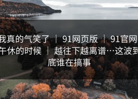 我真的气笑了 ｜ 91网页版 ｜ 91官网：午休的时候 ｜ 越往下越离谱…这波到底谁在搞事