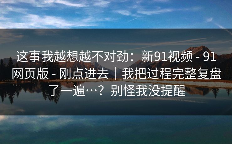 这事我越想越不对劲：新91视频 - 91网页版 - 刚点进去｜我把过程完整复盘了一遍…？别怪我没提醒