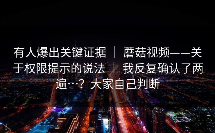 有人爆出关键证据 ｜ 蘑菇视频——关于权限提示的说法 ｜ 我反复确认了两遍…？大家自己判断