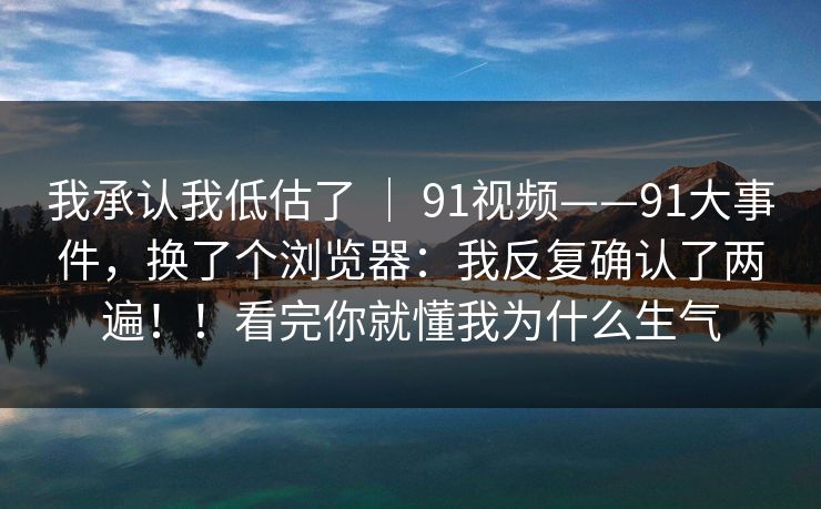 我承认我低估了 | 91视频——91大事件,换了个浏览器:我反复确认了两遍!!看完你就懂我为什么生气 我承认我低估了 | 91视频——91大事件,换了个浏览器:我反复确认了两遍!!看完你就懂我为什么生气