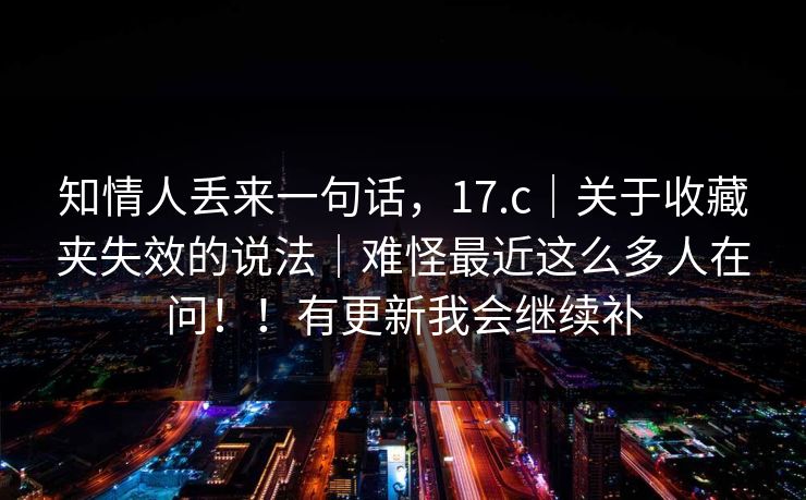 知情人丢来一句话，17.c｜关于收藏夹失效的说法｜难怪最近这么多人在问！！有更新我会继续补