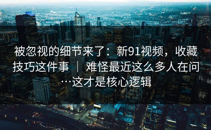 被忽视的细节来了：新91视频，收藏技巧这件事 ｜ 难怪最近这么多人在问…这才是核心逻辑