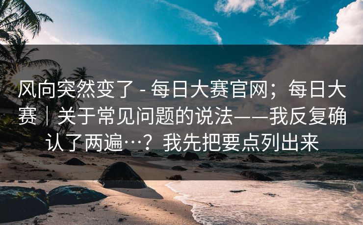 风向突然变了 - 每日大赛官网；每日大赛｜关于常见问题的说法——我反复确认了两遍…？我先把要点列出来