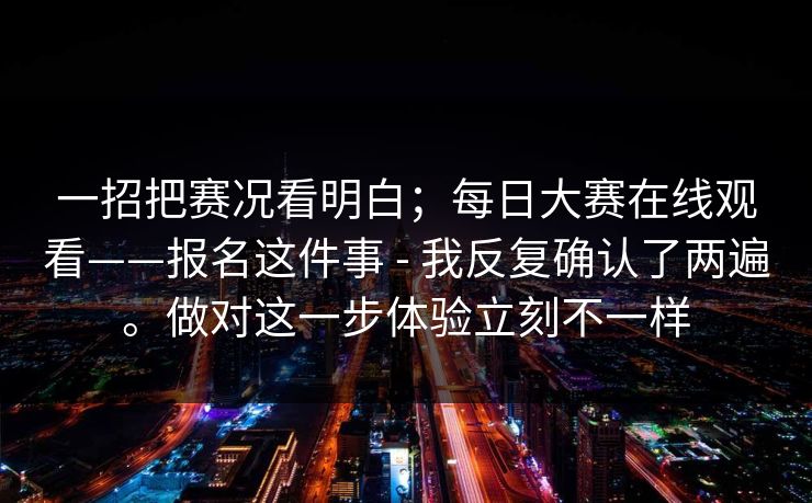 一招把赛况看明白；每日大赛在线观看——报名这件事 - 我反复确认了两遍。做对这一步体验立刻不一样