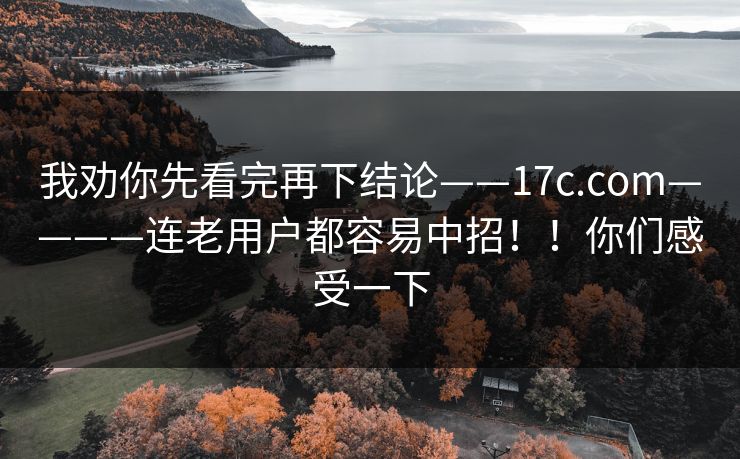 我劝你先看完再下结论——17c.com————连老用户都容易中招！！你们感受一下
